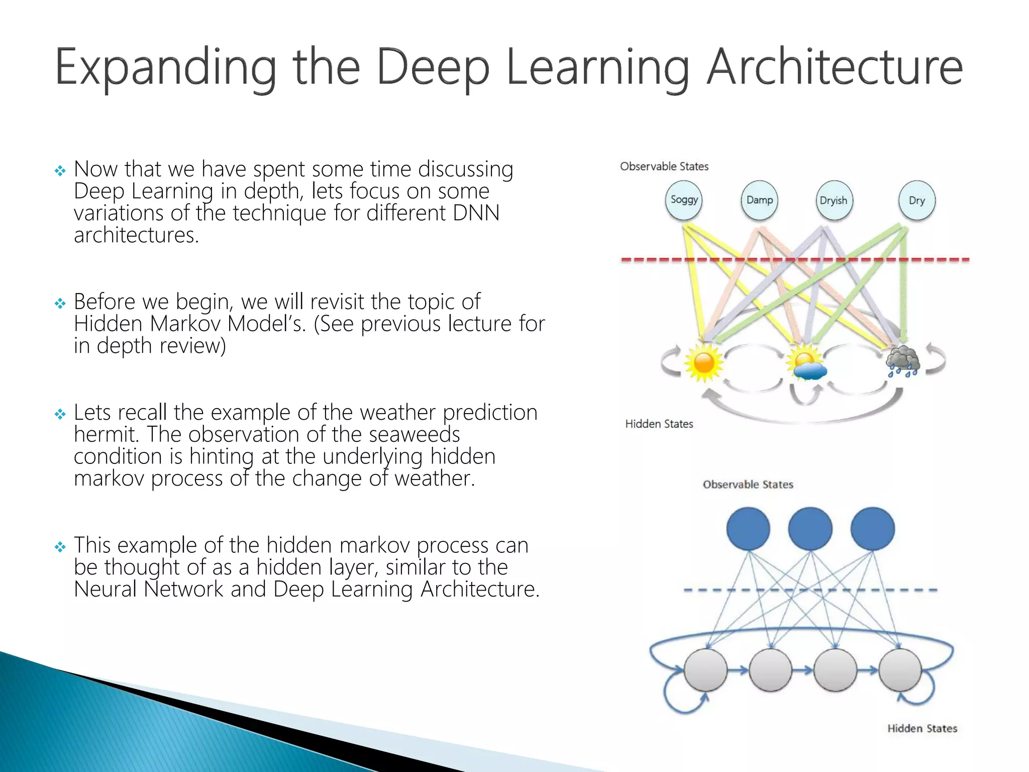  Now that we have spent some time discussing
Deep Learning in depth, lets focus on some
variations of the technique for different DNN
architectures.
 Before we begin, we will revisit the topic of
Hidden Markov Model’s. (See previous lecture for
in depth review)
 Lets recall the example of the weather prediction
hermit. The observation of the seaweeds
condition is hinting at the underlying hidden
markov process of the change of weather.
 This example of the hidden markov process can
be thought of as a hidden layer, similar to the
Neural Network and Deep Learning Architecture.
 