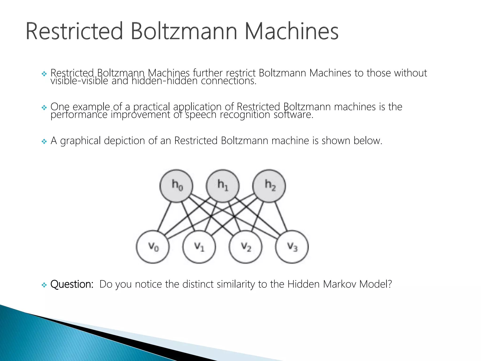  Restricted Boltzmann Machines further restrict Boltzmann Machines to those without
visible-visible and hidden-hidden connections.
 One example of a practical application of Restricted Boltzmann machines is the
performance improvement of speech recognition software.
 A graphical depiction of an Restricted Boltzmann machine is shown below.
 Question: Do you notice the distinct similarity to the Hidden Markov Model?
 