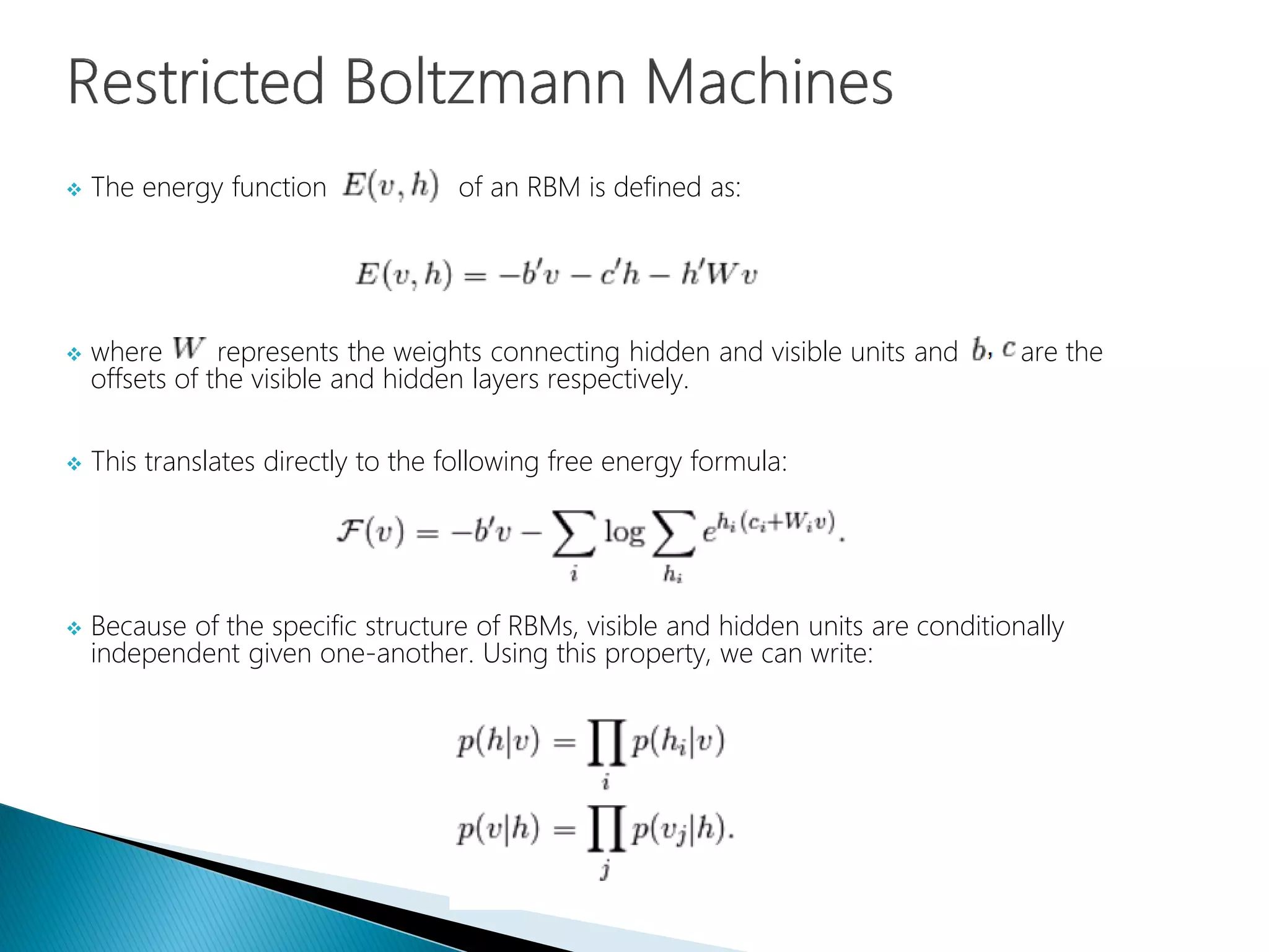  The energy function of an RBM is defined as:
 where represents the weights connecting hidden and visible units and are the
offsets of the visible and hidden layers respectively.
 This translates directly to the following free energy formula:
 Because of the specific structure of RBMs, visible and hidden units are conditionally
independent given one-another. Using this property, we can write:
 