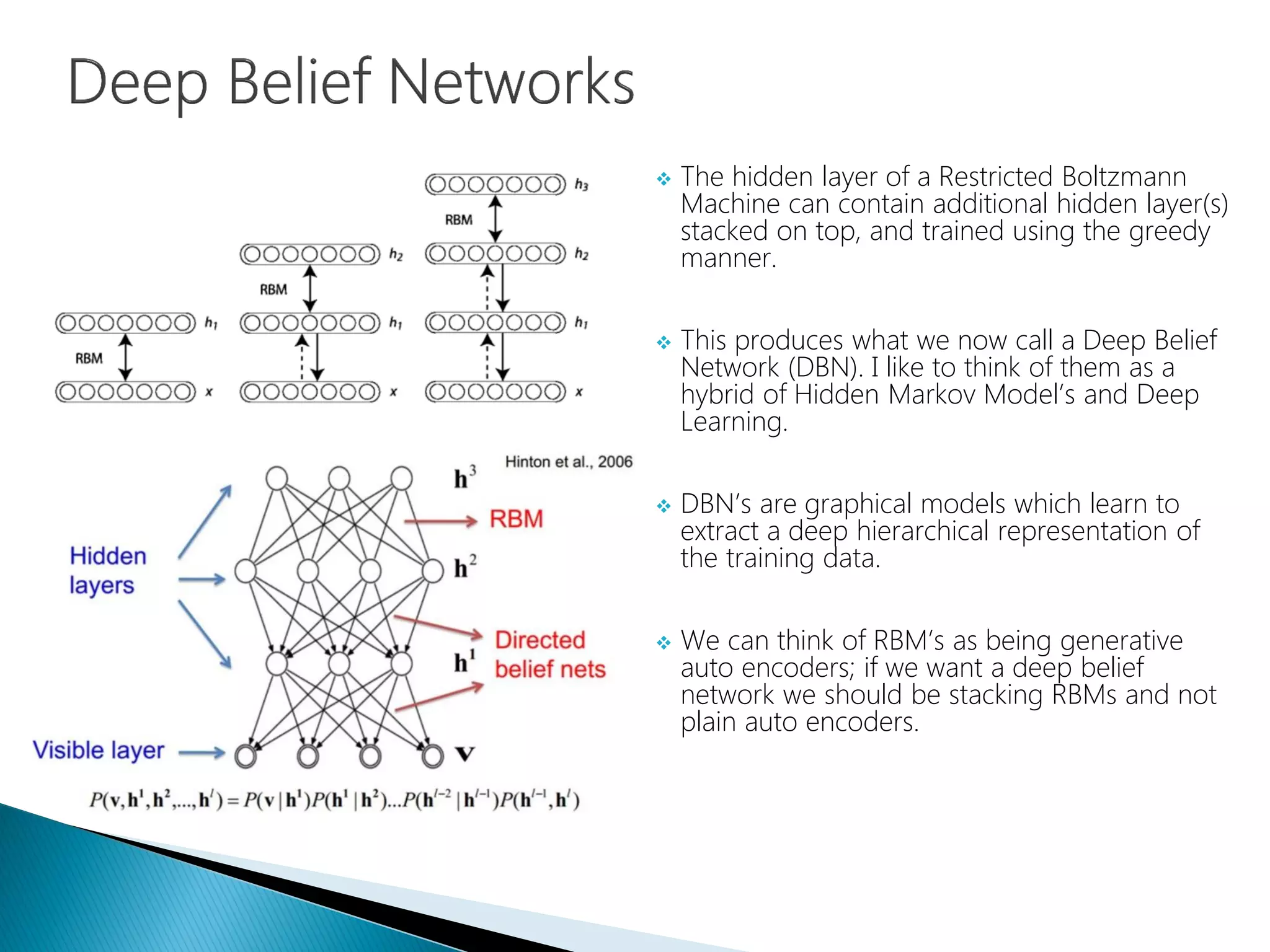  The hidden layer of a Restricted Boltzmann
Machine can contain additional hidden layer(s)
stacked on top, and trained using the greedy
manner.
 This produces what we now call a Deep Belief
Network (DBN). I like to think of them as a
hybrid of Hidden Markov Model’s and Deep
Learning.
 DBN’s are graphical models which learn to
extract a deep hierarchical representation of
the training data.
 We can think of RBM’s as being generative
auto encoders; if we want a deep belief
network we should be stacking RBMs and not
plain auto encoders.
 