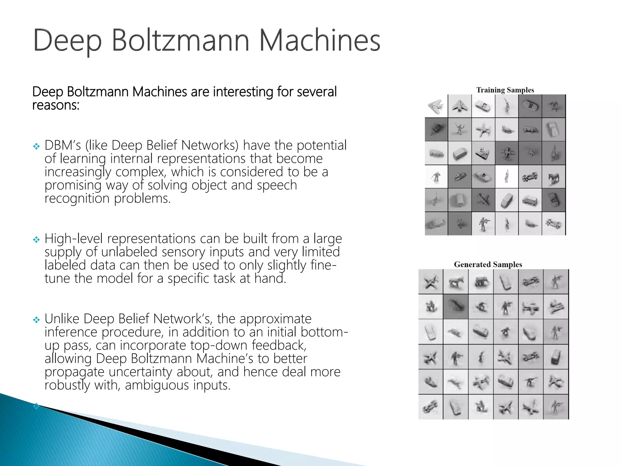 Deep Boltzmann Machines are interesting for several
reasons:
 DBM’s (like Deep Belief Networks) have the potential
of learning internal representations that become
increasingly complex, which is considered to be a
promising way of solving object and speech
recognition problems.
 High-level representations can be built from a large
supply of unlabeled sensory inputs and very limited
labeled data can then be used to only slightly fine-
tune the model for a specific task at hand.
 Unlike Deep Belief Network’s, the approximate
inference procedure, in addition to an initial bottom-
up pass, can incorporate top-down feedback,
allowing Deep Boltzmann Machine’s to better
propagate uncertainty about, and hence deal more
robustly with, ambiguous inputs.

 