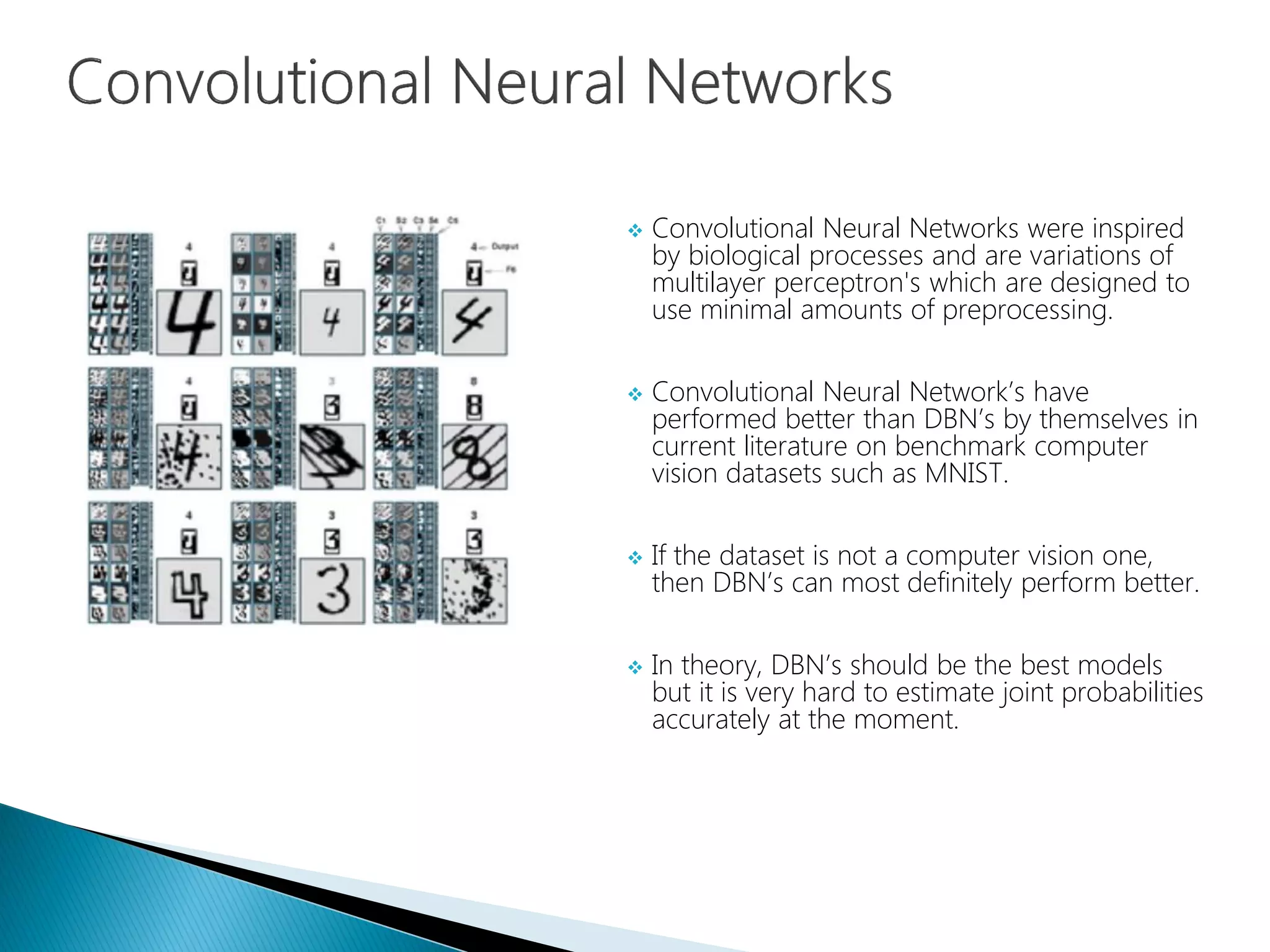  Convolutional Neural Networks were inspired
by biological processes and are variations of
multilayer perceptron's which are designed to
use minimal amounts of preprocessing.
 Convolutional Neural Network’s have
performed better than DBN’s by themselves in
current literature on benchmark computer
vision datasets such as MNIST.
 If the dataset is not a computer vision one,
then DBN’s can most definitely perform better.
 In theory, DBN’s should be the best models
but it is very hard to estimate joint probabilities
accurately at the moment.
 
