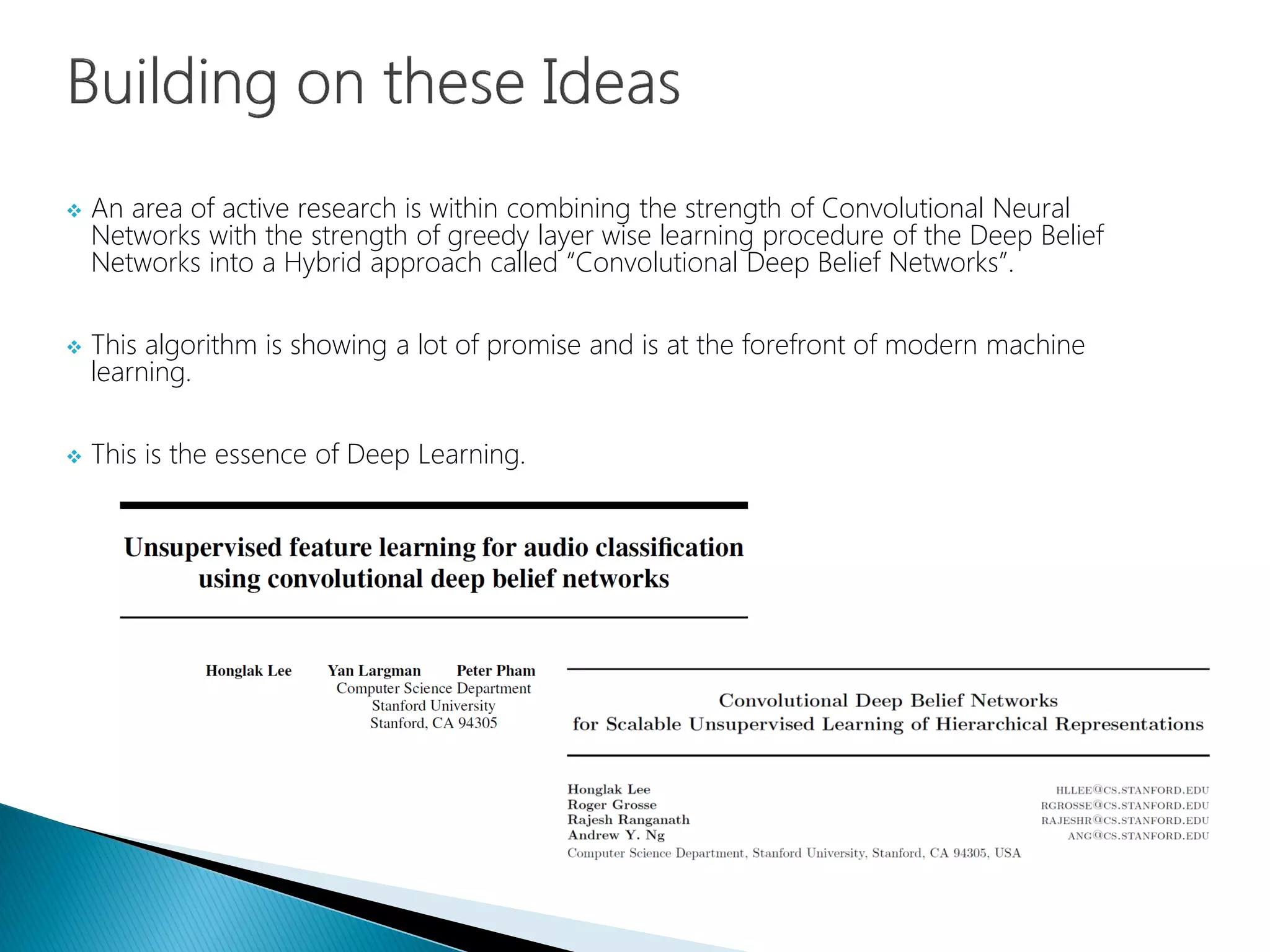  An area of active research is within combining the strength of Convolutional Neural
Networks with the strength of greedy layer wise learning procedure of the Deep Belief
Networks into a Hybrid approach called “Convolutional Deep Belief Networks”.
 This algorithm is showing a lot of promise and is at the forefront of modern machine
learning.
 This is the essence of Deep Learning.
 