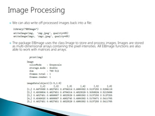 We can also write off processed images back into a file:
 The package EBImage uses the class Image to store and process images. Images are stored
as multi-dimensional arrays containing the pixel intensities. All EBImage functions are also
able to work with matrices and arrays.
 