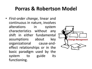 Porras & Robertson Model
• First-order change, linear and
continuous in nature, involves
alterations in system
characteristics without any
shift in either fundamental
assumptions about key
organizational cause-and-
effect relationships or in the
basic paradigm used by the
system to guide its
functioning.
 