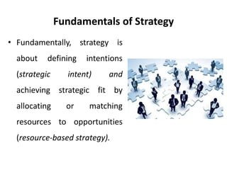 Fundamentals of Strategy
• Fundamentally, strategy is
about defining intentions
(strategic intent) and
achieving strategic fit by
allocating or matching
resources to opportunities
(resource-based strategy).