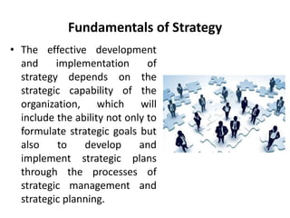 Fundamentals of Strategy
• The effective development
and implementation of
strategy depends on the
strategic capability of the
organization, which will
include the ability not only to
formulate strategic goals but
also to develop and
implement strategic plans
through the processes of
strategic management and
strategic planning.