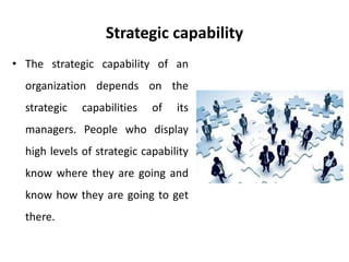 Strategic capability
• The strategic capability of an
organization depends on the
strategic capabilities of its
managers. People who display
high levels of strategic capability
know where they are going and
know how they are going to get
there.