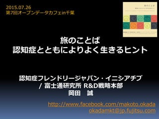 http://www.facebook.com/makoto.okada
okadamkt@jp.fujitsu.com
認知症フレンドリージャパン・イニシアチブ
/ 富士通研究所 R&D戦略本部
岡田 誠
2015.07.26
第7回オープンデータカフェin千葉
旅のことば
認知症とともによりよく生きるヒント
 