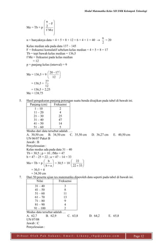 Modul Matematika Kelas XII SMK Kelompok Teknologi
D i b u a t O l e h P a k S u k a n i ; E m a i l : L i k e n y _ r b g @ y a h o o . c o m Page 12
Me = Tb + p













Mef
F
2
n
n = banyaknya data = 4 + 5 + 8 + 12 + 6 + 4 + 1 = 40 
2
n
= 20
Kelas median ada pada data 137 – 145
F = frekuensi komulatif sebelum kelas median = 4 + 5 + 8 = 17
Tb = tepi bawah kelas median = 136,5
f Me = frekuensi pada kelas median
= 12
p = panjang kelas (interval) = 9
Me = 136,5 + 9 




 
12
1720
= 136,5 +
12
27
= 136,5 + 2,25
Me = 138,75
5. Hasil pengukuran panjang potongan suatu benda disajikan pada tabel di bawah ini.
Panjang (cm) Frekuensi
1 – 10
11 – 20
21 – 30
31 – 40
41 – 50
51 – 60
2
4
25
47
14
5
Modus dari data tersebut adalah ….
A. 30,50 cm B. 34,50 cm C. 35,50 cm D. 36,27 cm E. 40,50 cm
UN 06/07 Paket B
Jawab : B
Penyelessaian :
Kelas modus ada pada data 31 – 40
Tb = 30,5 ; p = 10 ; fMo = 47
b = 47 – 25 = 22 ; a = 47 – 14 = 33
Mo= Tb + p 





 ab
b
= 30,5 + 10 





 3322
22
= 30,5 + 4
= 34,50 cm
7. Dari 50 peserta ujian tes matematika diperoleh data seperti pada tabel di bawah ini.
Nilai Frekuensi
31 – 40
41 – 50
51 – 60
61 – 70
71 – 80
81 – 90
91 – 100
3
8
11
13
9
4
2
Modus data tersebut adalah ....
A. 62,7 B. 62,9 C. 63,8 D. 64,2 E. 65,8
UN 07/08
Jawab : C
Penyelesaian :
 