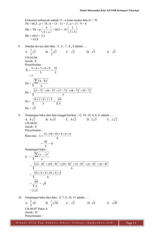 Modul Matematika Kelas XII SMK Kelompok Teknologi
D i b u a t O l e h P a k S u k a n i ; E m a i l : L i k e n y _ r b g @ y a h o o . c o m Page 13
Frekuensi terbanyak adalah 13  kelas modus data 61 - 70
Tb = 60,5 ; p = 10 ; b = 13 - 11 = 2 ; a = 13 - 9 = 4
Mo = Tb + p 





 ab
b
= 60,5 + 10 





 42
2
Mo = 60,5 + 3,3
= 63,8
8. Standar deviasi dari data : 5 , 6 , 7 , 8 , 9 adalah ….
A. 3
3
1
B. 2
2
1
C. 2 D. 3 E. 5
UN 03/04
Jawab : C
Penyelesaian :
5
35
5
98765
X 


= 7
Ds =
n
)X-X( 2

Ds =
5
)79()78()77()76()75( 22222

Ds =
5
10
5
51014


Ds = 2
9. Simpangan baku dari data tunggal berikut : 12, 10, 10, 4, 6, 6, adalah ….
A. 8 2 B. 6 3 C. 4 2 D. 2 3 E. 2 2
UN 04/05
Jawab : E
Penyelesaian :
Rata-rata :
6
664101012
x


=
6
48
= 8
Simpangan baku :
S =
n
xxi  2
)(
=
6
)86()86()84()810()810()812( 222222

=
6
44164416 
=
6
48
= 8
= 2 2
10. Simpangan baku dari data : 4, 7, 8, 10, 11 adalah ….
A. 8
5
1
B. 30
5
1
C. 5 D. 6 E. 30
UN 06/07 Paket A
Jawab : D
Penyelesaian :
 
