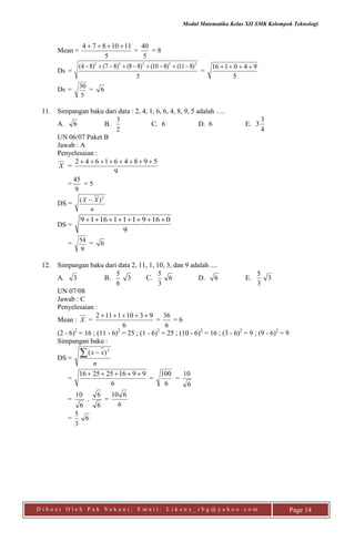 Modul Matematika Kelas XII SMK Kelompok Teknologi
D i b u a t O l e h P a k S u k a n i ; E m a i l : L i k e n y _ r b g @ y a h o o . c o m Page 14
Mean =
5
1110874 
=
5
40
= 8
Ds =
5
)811()810()88()87()84( 22222

=
5
940116 
Ds =
5
30
= 6
11. Simpangan baku dari data : 2, 4, 1, 6, 6, 4, 8, 9, 5 adalah ….
A. 6 B.
2
3
C. 6 D. 6 E. 3
4
3
UN 06/07 Paket B
Jawab : A
Penyelesaian :
X =
9
598461642 
=
9
45
= 5
DS =
n
XX 2
)( 
DS =
9
01691111619 
=
9
54
= 6
12. Simpangan baku dari data 2, 11, 1, 10, 3, dan 9 adalah ....
A. 3 B.
6
5
3 C.
3
5
6 D. 6 E.
3
5
3
UN 07/08
Jawab : C
Penyelesaian :
Mean : X =
6
93101112 
=
6
36
= 6
(2 - 6)2
= 16 ; (11 - 6)2
= 25 ; (1 - 6)2
= 25 ; (10 - 6)2
= 16 ; (3 - 6)2
= 9 ; (9 - 6)2
= 9
Simpangan baku :
DS =
n
xx  2
)(
=
6
9916252516 
=
6
100
=
6
10
=
6
10
.
6
6
=
6
610
=
3
5
6
 