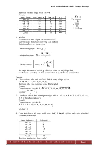 Modul Matematika Kelas XII SMK Kelompok Teknologi
D i b u a t O l e h P a k S u k a n i ; E m a i l : L i k e n y _ r b g @ y a h o o . c o m Page 3
Tentukan rata-rata tinggi badan tersebut.
Jawab :
Tinggi Badan Nilai Tengah (x') Frek. (f) x' . F
141 - 145 143 4 572
146 - 150 148 8 1184
151 - 155 153 12 1836
156 - 160 158 16 2528
161 - 165 163 6 978
166 - 170 168 4 672
Jumlah 50 7770
b. Median
Median adalah nilai tengah dari kelompok data
Syaratnya data diurut dulu dari yang kecil ke besar
Data tunggal : x1, x2, x3, x4, … xn
Untuk data n ganjil : Me = X 2
1n 
Untuk data n genap : Me =
2
XX 2
1
2
n  n
Data kelompok : Me =
fMe
F)
2
n
(.p
Tb


Tb = tepi bawah kelas median, p = interval kelas, n = banyaknya data
F = frekuensi kumulatif sebelum kelas median, fMe = frekuensi kelas median
Contoh :
1. Diketahui data nilai hasil tes Kimia dari 10 siswa sebagai berikut :
68, 54, 72, 46, 50, 88, 76, 66, 40, 60.
Tentukan nilai yang membagi kedua data tersebut.
Jawab :
Data diurut dari yang kecil : 40, 46, 50, 54, 60, 66, 68, 72, 76, 88
Median =
2
6660 
= 63
2. Data berat dari 15 buah semangka sebagai berikut : 12, 11, 8, 9, 12, 6, 8, 10, 7, 10, 11,5,
8, 7, 9. Tentukan mediannya
Jawab :
Data diurut dari yang kecil :
5, 6, 7, 7, 8, 8, 8, 9, 9, 10, 10, 11, 11, 12, 12
Median = 9
3. Data berat badan 40 siswa salah satu SMK di Depok terlihat pada tebel distribusi
kelompok dibawah ini.
Berat Badan (kg) Frekuensi
50 – 54
55 – 59
60 – 64
65 – 69
70 – 74
75 – 79
3
6
9
12
8
2
Jumlah 40
Tentukan Median dari data tersebut?
fi
xi.fi
X
n
i


=
50
7770
= 155,4 cm
 