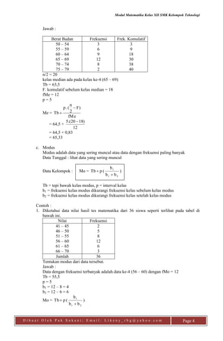 Modul Matematika Kelas XII SMK Kelompok Teknologi
D i b u a t O l e h P a k S u k a n i ; E m a i l : L i k e n y _ r b g @ y a h o o . c o m Page 4
Jawab :
Berat Badan Frekuensi Frek. Komulatif
50 – 54
55 – 59
60 – 64
65 – 69
70 – 74
75 – 79
3
6
9
12
8
2
3
9
18
30
38
40
n/2 = 20
kelas median ada pada kelas ke-4 (65 – 69)
Tb = 63,5
F. komulatif sebelum kelas median = 18
fMe = 12
p = 5
Me =
fMe
F)
2
n
(.p
Tb


= 64,5 +
12
)1820.(5 
= 64,5 + 0,83
= 65,33
c. Modus
Modus adalah data yang sering muncul atau data dengan frekuensi paling banyak
Data Tunggal : lihat data yang sering muncul
Data Kelompok : Mo = )
bb
b
(pTb
21
1


Tb = tepi bawah kelas modus, p = interval kelas
b1 = frekuensi kelas modus dikurangi frekuensi kelas sebelum kelas modus
b2 = frekuensi kelas modus dikurangi frekuensi kelas setelah kelas modus
Contoh :
1. Diketahui data nilai hasil tes matematika dari 36 siswa seperti terlihat pada tabel di
bawah ini.
Nilai Frekuensi
41 – 45
46 – 50
51 – 55
56 – 60
61 – 65
66 – 70
2
5
8
12
6
3
Jumlah 36
Tentukan modus dari data tersebut.
Jawab :
Data dengan frekuensi terbanyak adalah data ke-4 (56 – 60) dengan fMo = 12
Tb = 55,5
p = 5
b1 = 12 – 8 = 4
b2 = 12 – 6 = 6
Mo = )
bb
b
(pTb
21
1


 