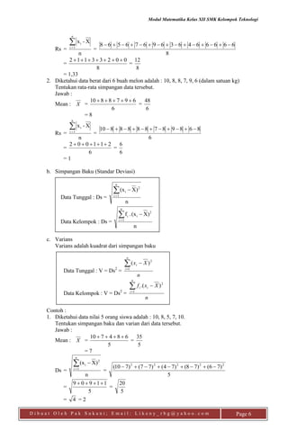 Modul Matematika Kelas XII SMK Kelompok Teknologi
D i b u a t O l e h P a k S u k a n i ; E m a i l : L i k e n y _ r b g @ y a h o o . c o m Page 6
Rs =
n
X-x
n
1i
i
=
8
6666646369676568 
=
8
00233112 
=
8
12
= 1,33
2. Diketahui data berat dari 6 buah melon adalah : 10, 8, 8, 7, 9, 6 (dalam satuan kg)
Tentukan rata-rata simpangan data tersebut.
Jawab :
Mean : X =
6
6978810 
=
6
48
= 8
Rs =
n
X-x
n
1i
i
=
6
8689878888810 
=
6
211002 
=
6
6
= 1
b. Simpangan Baku (Standar Deviasi)
Data Tunggal : Ds =
n
)X(x
n
1i
2
i

Data Kelompok : Ds =
n
)X(x.f
n
1i
2
ii

c. Varians
Varians adalah kuadrat dari simpangan baku
Data Tunggal : V = Ds2
=
n
Xx
n
i
i

1
2
)(
Data Kelompok : V = Ds2
=
n
Xxf
n
i
ii

1
2
).(
Contoh :
1. Diketahui data nilai 5 orang siswa adalah : 10, 8, 5, 7, 10.
Tentukan simpangan baku dan varian dari data tersebut.
Jawab :
Mean : X =
5
684710 
=
5
35
= 7
Ds =
n
)X(x
n
1i
2
i

=
5
)76()78()74()77()710( 22222

=
5
11909 
=
5
20
= 4 = 2
 