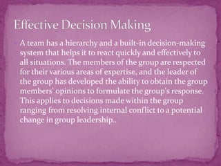  A team has a hierarchy and a built-in decision-making
system that helps it to react quickly and effectively to
all situations. The members of the group are respected
for their various areas of expertise, and the leader of
the group has developed the ability to obtain the group
members' opinions to formulate the group's response.
This applies to decisions made within the group
ranging from resolving internal conflict to a potential
change in group leadership..
 