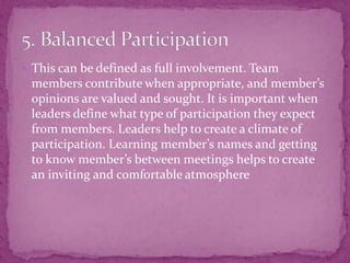  This can be defined as full involvement. Team
members contribute when appropriate, and member’s
opinions are valued and sought. It is important when
leaders define what type of participation they expect
from members. Leaders help to create a climate of
participation. Learning member’s names and getting
to know member’s between meetings helps to create
an inviting and comfortable atmosphere
 
