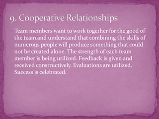  Team members want to work together for the good of
the team and understand that combining the skills of
numerous people will produce something that could
not be created alone. The strength of each team
member is being utilized. Feedback is given and
received constructively. Evaluations are utilized.
Success is celebrated.
 
