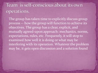  The group has taken time to explicitly discuss group
process -- how the group will function to achieve its
objectives. The group has a clear, explicit, and
mutually agreed-upon approach: mechanics, norms,
expectations, rules, etc. Frequently, it will stop to
examined how well it is doing or what may be
interfering with its operation. Whatever the problem
may be, it gets open discussion and a solution found
 