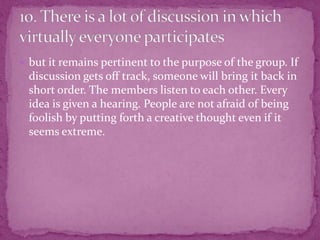  but it remains pertinent to the purpose of the group. If
discussion gets off track, someone will bring it back in
short order. The members listen to each other. Every
idea is given a hearing. People are not afraid of being
foolish by putting forth a creative thought even if it
seems extreme.
 