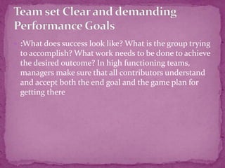  :What does success look like? What is the group trying
to accomplish? What work needs to be done to achieve
the desired outcome? In high functioning teams,
managers make sure that all contributors understand
and accept both the end goal and the game plan for
getting there
 