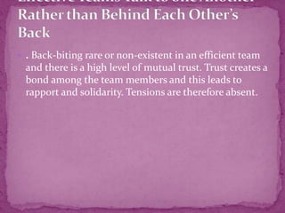  . Back-biting rare or non-existent in an efficient team
and there is a high level of mutual trust. Trust creates a
bond among the team members and this leads to
rapport and solidarity. Tensions are therefore absent.
 