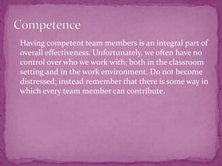  Having competent team members is an integral part of
overall effectiveness. Unfortunately, we often have no
control over who we work with; both in the classroom
setting and in the work environment. Do not become
distressed; instead remember that there is some way in
which every team member can contribute.
 