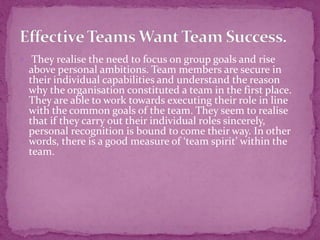 They realise the need to focus on group goals and rise
above personal ambitions. Team members are secure in
their individual capabilities and understand the reason
why the organisation constituted a team in the first place.
They are able to work towards executing their role in line
with the common goals of the team. They seem to realise
that if they carry out their individual roles sincerely,
personal recognition is bound to come their way. In other
words, there is a good measure of ‘team spirit’ within the
team.
 