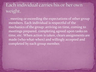  . meeting or exceeding the expectations of other group
members. Each individual is respectful of the
mechanics of the group: arriving on time, coming to
meetings prepared, completing agreed upon tasks on
time, etc. When action is taken, clears assignments are
made (who-what-when) and willingly accepted and
completed by each group member.
 