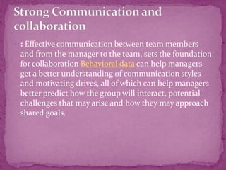  : Effective communication between team members
and from the manager to the team, sets the foundation
for collaboration Behavioral data can help managers
get a better understanding of communication styles
and motivating drives, all of which can help managers
better predict how the group will interact, potential
challenges that may arise and how they may approach
shared goals.
 