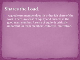  A good team member does his or her fair share of the
work. There is a sense of equity and fairness in the
good team member. A sense of equity is critically
important for team members’ collective motivation.
 