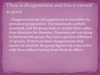  . Disagreements are not suppressed or overridden by
premature group action. The reasons are carefully
examined, and the group seeks to resolve them rather
than dominate the dissenter. Dissenters are not trying
to dominate the group; they have a genuine difference
of opinion. If there are basic disagreements that
cannot be resolved, the group figures out a way to live
with them without letting them block its efforts.
 