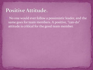  No one would ever follow a pessimistic leader, and the
same goes for team members. A positive, “can-do”
attitude is critical for the good team member.
 