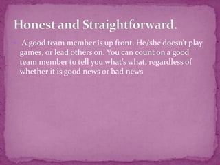  A good team member is up front. He/she doesn’t play
games, or lead others on. You can count on a good
team member to tell you what’s what, regardless of
whether it is good news or bad news
 