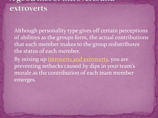  Although personality type gives off certain perceptions
of abilities as the groups form, the actual contributions
that each member makes to the group redistributes
the status of each member.
 By mixing up introverts and extroverts, you are
preventing setbacks caused by dips in your team’s
morale as the contribution of each team member
emerges.
 