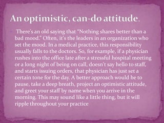  There's an old saying that “Nothing shares better than a
bad mood.” Often, it's the leaders in an organization who
set the mood. In a medical practice, this responsibility
usually falls to the doctors. So, for example, if a physician
rushes into the office late after a stressful hospital meeting
or a long night of being on call, doesn't say hello to staff,
and starts issuing orders, that physician has just set a
certain tone for the day. A better approach would be to
pause, take a deep breath, project an optimistic attitude,
and greet your staff by name when you arrive in the
morning. This may sound like a little thing, but it will
ripple throughout your practice
 