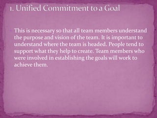  This is necessary so that all team members understand
the purpose and vision of the team. It is important to
understand where the team is headed. People tend to
support what they help to create. Team members who
were involved in establishing the goals will work to
achieve them.
 