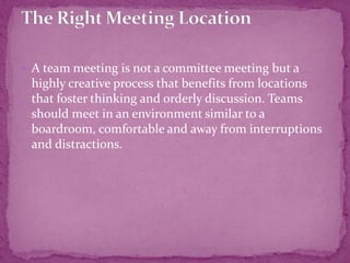  A team meeting is not a committee meeting but a
highly creative process that benefits from locations
that foster thinking and orderly discussion. Teams
should meet in an environment similar to a
boardroom, comfortable and away from interruptions
and distractions.
 