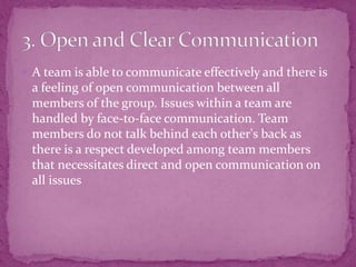  A team is able to communicate effectively and there is
a feeling of open communication between all
members of the group. Issues within a team are
handled by face-to-face communication. Team
members do not talk behind each other's back as
there is a respect developed among team members
that necessitates direct and open communication on
all issues
 