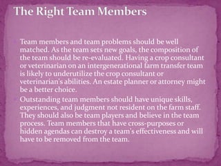  Team members and team problems should be well
matched. As the team sets new goals, the composition of
the team should be re-evaluated. Having a crop consultant
or veterinarian on an intergenerational farm transfer team
is likely to underutilize the crop consultant or
veterinarian's abilities. An estate planner or attorney might
be a better choice.
 Outstanding team members should have unique skills,
experiences, and judgment not resident on the farm staff.
They should also be team players and believe in the team
process. Team members that have cross-purposes or
hidden agendas can destroy a team's effectiveness and will
have to be removed from the team.
 