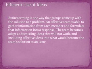  Brainstorming is one way that groups come up with
the solution to a problem. An effective team is able to
gather information from each member and formulate
that information into a response. The team becomes
adept at dismissing ideas that will not work, and
including effective ideas into what would become the
team's solution to an issue.
 