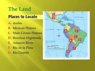A. Andes
The Land
B. Mexican Plateau
C. Mato Grosso Plateau
D. Brazilian Highlands
E. Amazon River
F. Río de la Plata
G. Rio Grande
 