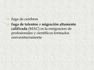 fuga de cerebros
 fuga de talentos o migración altamente
calificada (MAC) es la emigracion de
profesionales y científicos formados
universitariamente
 