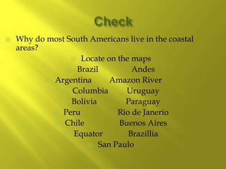  Why do most South Americans live in the coastal
areas?
 Locate on the maps
 Brazil Andes
 Argentina Amazon River
 Columbia Uruguay
 Bolivia Paraguay
 Peru Rio de Janerio
 Chile Buenos Aires
 Equator Brazillia
 San Paulo
 