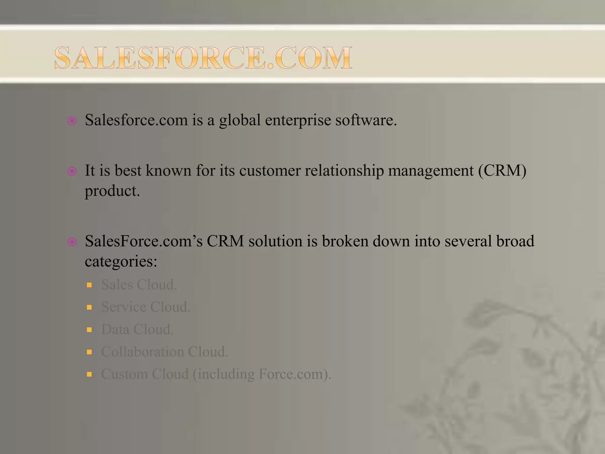  Salesforce.com is a global enterprise software.
 It is best known for its customer relationship management (CRM)
product.
 SalesForce.com’s CRM solution is broken down into several broad
categories:
 Sales Cloud.
 Service Cloud.
 Data Cloud.
 Collaboration Cloud.
 Custom Cloud (including Force.com).
 