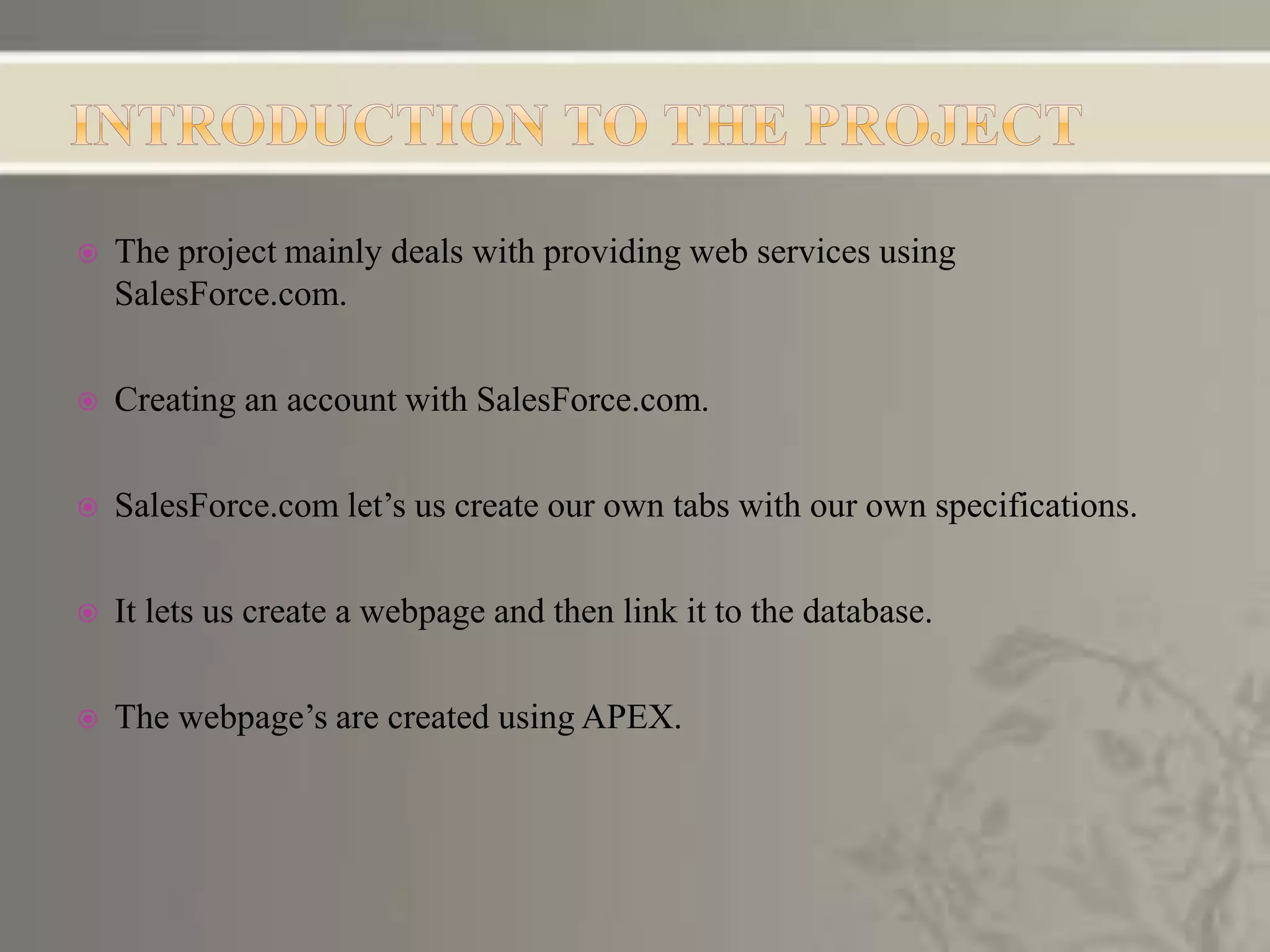  The project mainly deals with providing web services using
SalesForce.com.
 Creating an account with SalesForce.com.
 SalesForce.com let’s us create our own tabs with our own specifications.
 It lets us create a webpage and then link it to the database.
 The webpage’s are created using APEX.
 