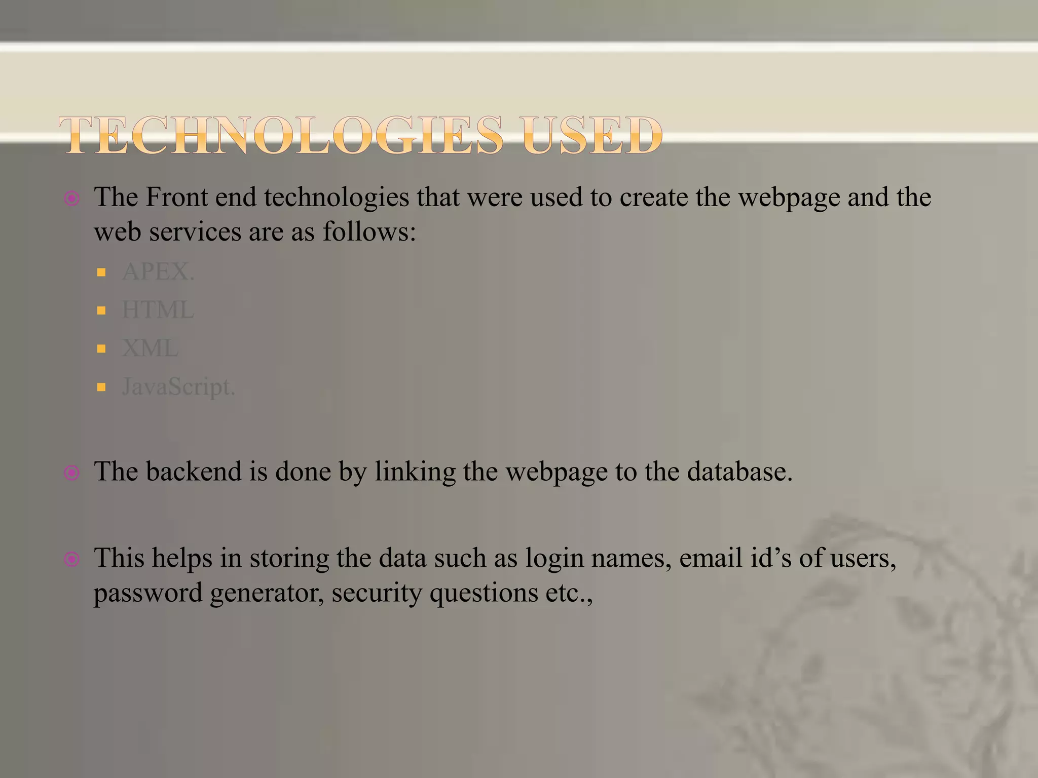  The Front end technologies that were used to create the webpage and the
web services are as follows:
 APEX.
 HTML
 XML
 JavaScript.
 The backend is done by linking the webpage to the database.
 This helps in storing the data such as login names, email id’s of users,
password generator, security questions etc.,
 