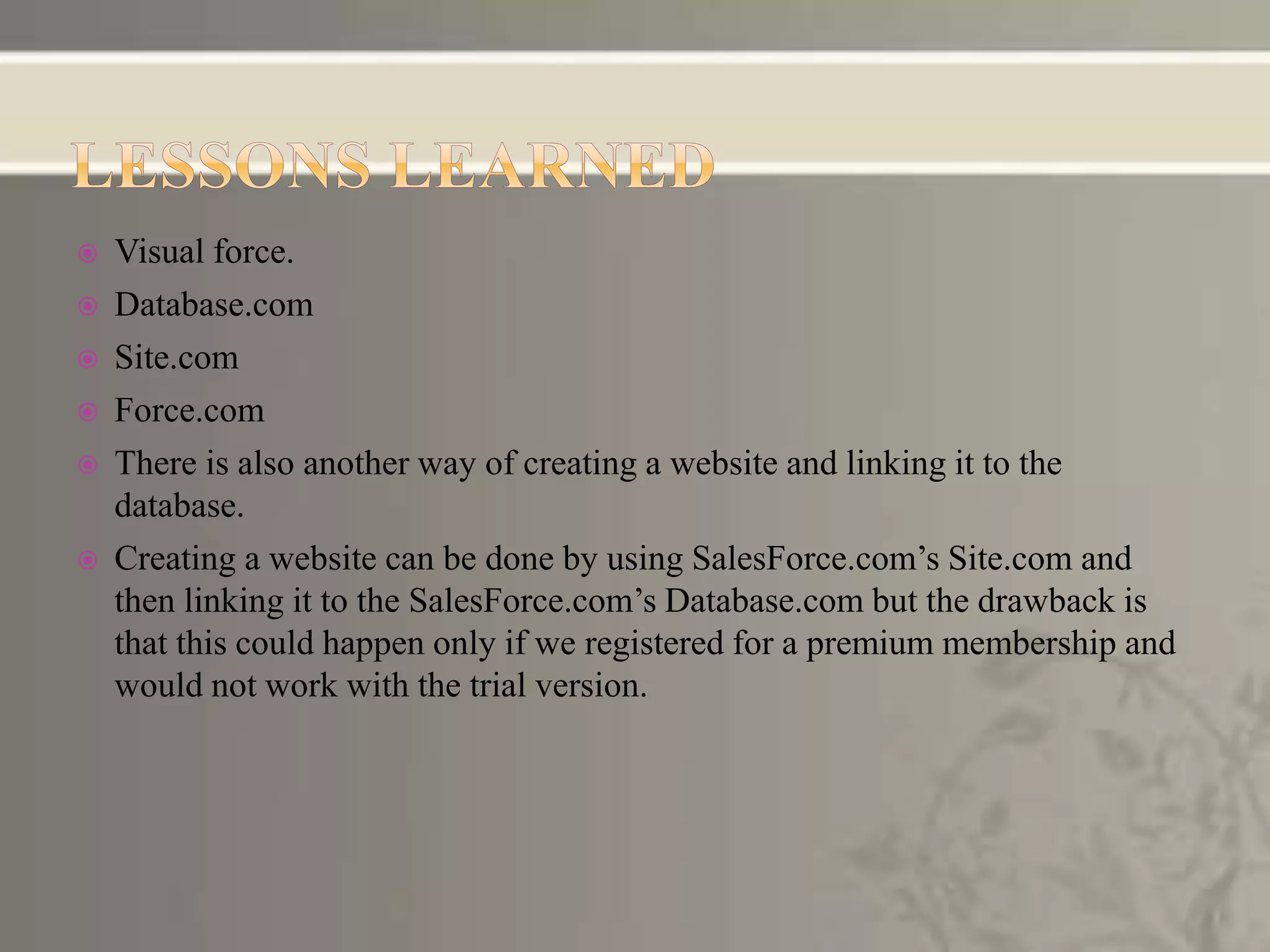  Visual force.
 Database.com
 Site.com
 Force.com
 There is also another way of creating a website and linking it to the
database.
 Creating a website can be done by using SalesForce.com’s Site.com and
then linking it to the SalesForce.com’s Database.com but the drawback is
that this could happen only if we registered for a premium membership and
would not work with the trial version.
 