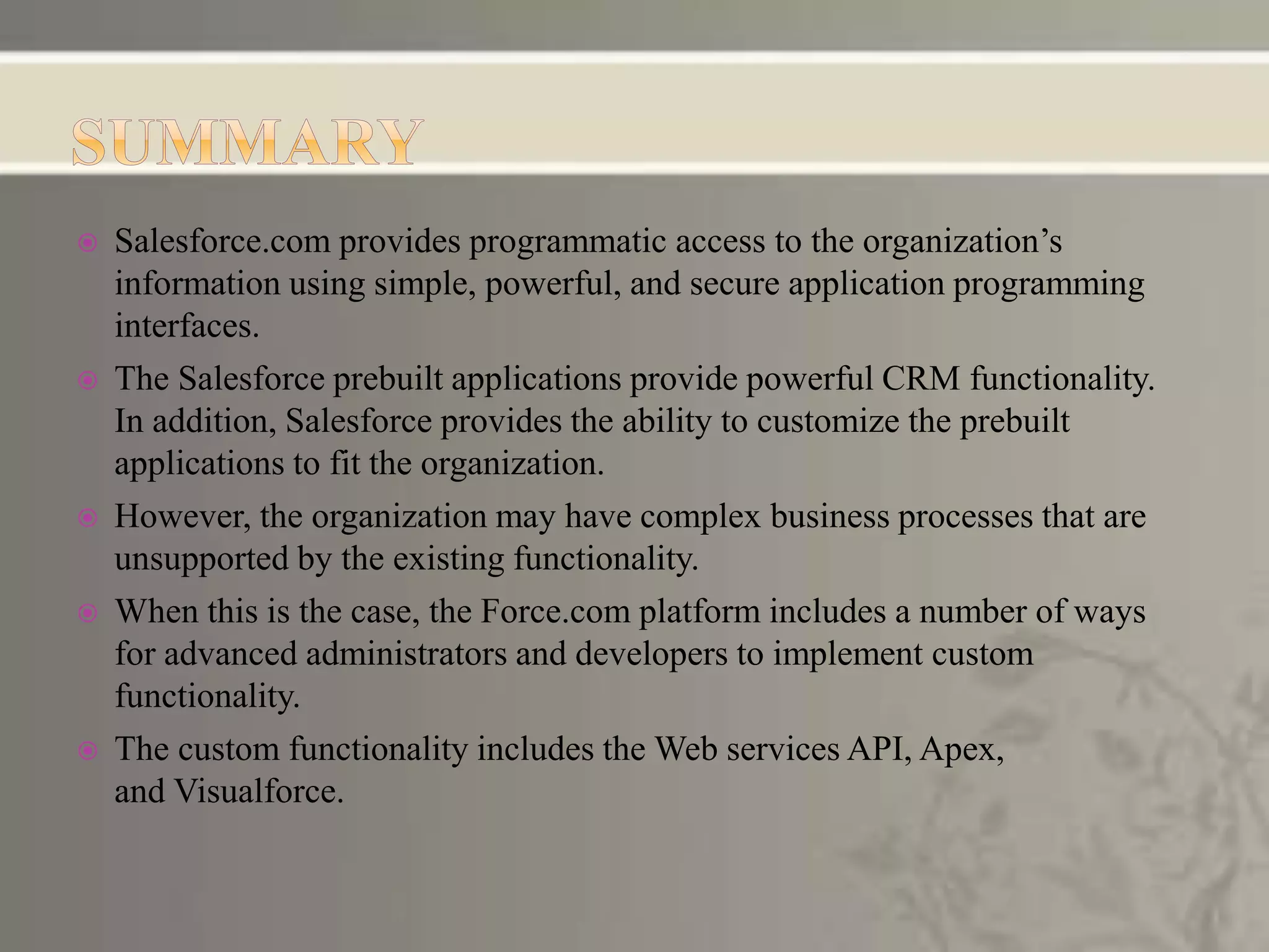  Salesforce.com provides programmatic access to the organization’s
information using simple, powerful, and secure application programming
interfaces.
 The Salesforce prebuilt applications provide powerful CRM functionality.
In addition, Salesforce provides the ability to customize the prebuilt
applications to fit the organization.
 However, the organization may have complex business processes that are
unsupported by the existing functionality.
 When this is the case, the Force.com platform includes a number of ways
for advanced administrators and developers to implement custom
functionality.
 The custom functionality includes the Web services API, Apex,
and Visualforce.
 