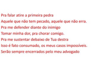 Pra falar atire a primeira pedra
Aquele que não tem pecado, aquele que não erra.
Pra me defender diante do inimigo
Tomar minha dor, pra chorar comigo.
Pra me sustentar debaixo de Tua destra
Isso é fato consumado, os meus casos impossíveis.
Serão sempre encerrados pelo meu advogado
 